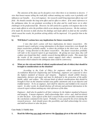 The omission of the data can be deceptive even when there is no intention to deceive. I
view that honest means telling the truth fully without omitting any reality even it probably will
influences our benefits. As a civil engineer, his research could bring important effects top civil
field. He should consider the long term effect and its effect to others. If he omits references to
the ambiguous data, he can graduate according to his plan and he could move on to other
challenges in his professional life. However, he still cannot be a quality civil engineer due to he
never make efforts to solve the problem which occur during research process. On the contrary,
if he made the decision to fully disclose his findings and made efforts to find out the variables
which caused the results, his problem solving ability will be improved. It is good for him in the
long term.

b)     Will Robert’s actions have any implications for future researchers?
               I view that Jack’s action will have implications for future researchers. His
       research report could give wrong information to the future researchers even though the
       future researchers probably unable to detect the problem in the short term. It is also
       will give wrong direction to the future researchers. The future researchers probably
       will refer to his research report to get inspiration. By giving not exact data, they will
       confuse once found that their similar research having different results. This means that
       the results of the research reports cannot support each other’s statements. The
       discussion which related to the ambiguous data could be controversy.

 c)    What are the relevant kinds of ethical considerations(Code of ethics) that should be
       brought to considerations on the situation?
               According to the Code of Ethics for engineers which endorsed by The
       Accreditation Board for Engineering and Technology, engineers are expected to show
       the highest standard of honesty and integrity. Engineers should exhibit honesty,
       impartiality, fairness and equity and must be dedicated to the protection of the public
       health, safety, and welfare. The relevant kinds of ethical considerations that should be
       brought to bear on the situation include issue public statements only in an objective and
       truthful manner. To be an engineer, Jack shall be objective and truthful in his research
       report. In other words, he should disclose all relevant and pertinent information in his
       research report without omitting any vital references of the data.
       Engineers shall also be guided in all their relations by the highest standard of honesty
       and integrity. It means engineers shall acknowledge their errors and shall not distort
       or alter the facts. A few aspects of the Jack’s research data were not fully consistent with
       the conclusions contained in his report. Probably, it was caused by his errors during the
       research process. Jack should assure this possibility and shall acknowledge his errors
       and shall not distort or alter the facts.


Case Study 2: Falsify data
1.     Read the following case study and answer the Questions given at the end of the case
 