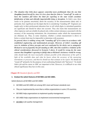c)   The situation that John faces appears somewhat more problematic than the one that
     Josephine found herself in, since it is less clear that for John to "round off" in order to
     have the numbers fall below the limit for reporting to the state would constitute
     falsification of data and ethically impermissible lying or deception. In John's case, there
     seems to be genuine uncertainty about the accuracy of the measurements (data) and, in
     particular, how significant are the digits that he is considering "rounding off". Engineers are
     taught early in their professional education how to tell which digits in calculated quantities
     are significant and should be taken into account. They also learn that measurements are
     often imprecise and can reliably be placed only within certain tolerances associated with the
     accuracy of the measuring instruments, the circumstances under which the measurements
     are obtained, etc. Thus, in some situations, whether a certain measurement is above or
     below a certain limit may be impossible to determine with assurance.
     In general, there is nothing wrong with "rounding off" if it is done in accordance with
     established engineering and mathematical precepts. However, if John's rounding off
     were in violation of those precepts and were motivated by his desire not to antagonize
     Richard or not to jeopardize his job standing at ABC, then this would be a violation of the
     ethical considerations discussed in Scenario I above. It would be wrong for the same
     reasons that Josephine's agreeing to falsify data at Richard's insistence would be wrong.
     John should make the most reasonable estimate possible of the dimensions of the spill in
     light of the available data and what he knows about the accuracy of the measuring
     instruments or processes, and then he should use that estimate in his report. He should not
     "round off" primarily for the purpose of not confronting Richard with "bad news". No doubt
     John's job and his career at ABC are important to him. However, it is difficult to see what
     ethical significance they have in this case.


Chapter 10: Standard, Quality and ISO.

1. Analyze the salient features of ISO 9001 and ISO 14001.

Salient features of ISO 9001 and ISO 14001:

     •   ISO 9001 and ISO 14001 are among ISO's most well known standards ever.

     •   They are implemented by more than a million organizations in some 175 countries.

     •   ISO 9001 helps organizations to implement quality management.

     •   ISO 14001 helps organizations to implement environmental management.

     •   ISO 9001 is for quality management.
 