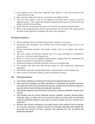•   Civil engineers have long been valued for their ability to create the structures and
            systems used every day.
        •   Keep structures safe and create new systems for more efficient living.
        •   The career may require travel, as civil engineers move from place to place to work on
            different projects. They spend time outside, monitoring the progress of construction and
            taking a closer look at problems.
        •   Ensure that the construction of structures is carried out in a timely and safe manner.
        •   Work on the design and plan with the clients and they also involved in the supervision of
            the daily works performed, alongside with other senior managers.


Mechanical Engineers:

        •   Works with many kinds of machines that produce, transmit or use power.
        •   Concerned with mechanisms and methods that convert natural energy sources into
            practical uses.
        •   Design and develop machines that produce energy, such as car engines and nuclear
            reactors.
        •   They also design and develop machines that use energy including air conditioners,
            power saw, elevators and printing presses.
        •   Work on various types of equipment and machines ranging from tiny mechanisms for
            delicate instruments to huge gears for bulldozers.
        •   Mechanical engineers generally specialize in one area of engineering.
        •   For example, they may work with aircraft engines or with commercial refrigeration
            equipment.
        •   Other fields of specialty include fluid powder, instrumentation, and bioengineering.
        •   Some works in a particular industry, such as petroleum or plastics.

(iii)       Petroleum Engineer

        •   They design methods for extracting oil and gas from deposits below the earth.
        •   They work with geologists and other specialists to understand the geologic formation
            and properties of the rock containing the reservoir, to determine the drilling methods to
            be used, and to monitor drilling and production operations.
        •   They design equipment and processes to achieve the maximum profitable recovery of oil
            and gas
        •   They develop and use various enhanced recovery methods, including injecting water,
            chemicals, gases, or steam into an oil reservoir to force out more of the oil and doing
            computer-controlled drilling or fracturing to connect a larger area of a reservoir to a
            single well. .
        •   Because even the best techniques in use today recover only a portion of the oil and gas
            in a reservoir, petroleum engineers research and develop technology and methods for
            increasing the recovery of these resources and lowering the cost of drilling and
            production operations
 