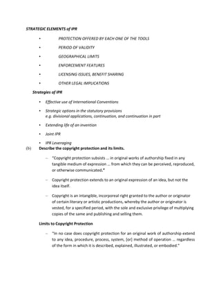 STRATEGIC ELEMENTS of IPR

         •          PROTECTION OFFERED BY EACH ONE OF THE TOOLS

         •          PERIOD OF VALIDITY

         •          GEOGRAPHICAL LIMITS

         •          ENFORCEMENT FEATURES

         •          LICENSING ISSUES, BENEFIT SHARING

         •          OTHER LEGAL IMPLICATIONS

      Strategies of IPR

         •   Effective use of International Conventions

         •   Strategic options in the statutory provisions
             e.g. divisional applications, continuation, and continuation in part

         •   Extending life of an invention

         •   Joint IPR

         • IPR Leveraging
(b)      Describe the copyright protection and its limits.

             –   “Copyright protection subsists … in original works of authorship fixed in any
                 tangible medium of expression … from which they can be perceived, reproduced,
                 or otherwise communicated.”

             –   Copyright protection extends to an original expression of an idea, but not the
                 idea itself.

             –   Copyright is an intangible, incorporeal right granted to the author or originator
                 of certain literary or artistic productions, whereby the author or originator is
                 vested, for a specified period, with the sole and exclusive privilege of multiplying
                 copies of the same and publishing and selling them.

         Limits to Copyright Protection

             –   “In no case does copyright protection for an original work of authorship extend
                 to any idea, procedure, process, system, [or] method of operation … regardless
                 of the form in which it is described, explained, illustrated, or embodied.”
 