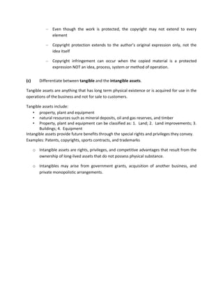 –   Even though the work is protected, the copyright may not extend to every
                 element

             –   Copyright protection extends to the author’s original expression only, not the
                 idea itself

             –   Copyright infringement can occur when the copied material is a protected
                 expression NOT an idea, process, system or method of operation.


(c)      Differentiate between tangible and the intangible assets.

Tangible assets are anything that has long term physical existence or is acquired for use in the
operations of the business and not for sale to customers.

Tangible assets include:
    • property, plant and equipment
    • natural resources such as mineral deposits, oil and gas reserves, and timber
    • Property, plant and equipment can be classified as: 1. Land; 2. Land improvements; 3.
       Buildings; 4. Equipment
Intangible assets provide future benefits through the special rights and privileges they convey.
Examples: Patents, copyrights, sports contracts, and trademarks

      o Intangible assets are rights, privileges, and competitive advantages that result from the
        ownership of long-lived assets that do not possess physical substance.

      o Intangibles may arise from government grants, acquisition of another business, and
        private monopolistic arrangements.
 