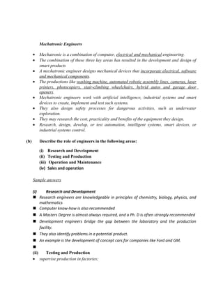Mechatronic Engineers

      •   Mechatronic is a combination of computer, electrical and mechanical engineering.
      •   The combination of these three key areas has resulted in the development and design of
          smart products
      •   A mechatronic engineer designs mechanical devices that incorporate electrical, software
          and mechanical components.
      •   The productions like washing machine, automated robotic assembly lines, cameras, laser
          printers, photocopiers, stair-climbing wheelchairs, hybrid autos and garage door
          openers.
      •   Mechatronic engineers work with artificial intelligence, industrial systems and smart
          devices to create, implement and test such systems.
      •   They also design safety processes for dangerous activities, such as underwater
          exploration.
      •   They may research the cost, practicality and benefits of the equipment they design.
      •   Research, design, develop, or test automation, intelligent systems, smart devices, or
          industrial systems control.

(b)       Describe the role of engineers in the following areas:

          (i)     Research and Development
          (ii)    Testing and Production
          (iii)    Operation and Maintenance
          (iv)    Sales and operation

      Sample answers

      (i)      Research and Development
       Research engineers are knowledgeable in principles of chemistry, biology, physics, and
           mathematics
       Computer know-how is also recommended
       A Masters Degree is almost always required, and a Ph. D is often strongly recommended
       Development engineers bridge the gap between the laboratory and the production
           facility.
       They also identify problems in a potential product.
       An example is the development of concept cars for companies like Ford and GM.
      
      (ii)     Testing and Production
      • supervise production in factories;
 