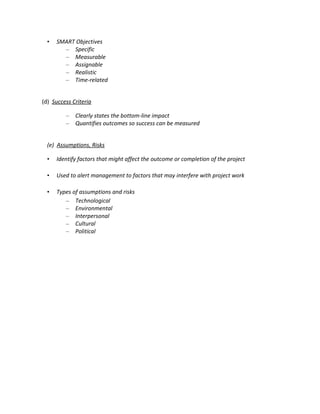 •   SMART Objectives
        – Specific
        – Measurable
        – Assignable
        – Realistic
        – Time-related


(d) Success Criteria

         –   Clearly states the bottom-line impact
         –   Quantifies outcomes so success can be measured


  (e) Assumptions, Risks

  •   Identify factors that might affect the outcome or completion of the project

  •   Used to alert management to factors that may interfere with project work

  •   Types of assumptions and risks
         – Technological
         – Environmental
         – Interpersonal
         – Cultural
         – Political
 