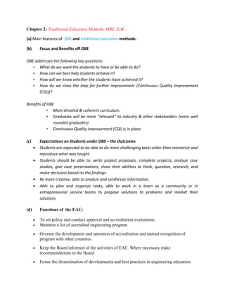 Chapter 2: Traditional Education Methods, OBE, EAC.

(a) Main features of OBE and traditional education methods.

(b)       Focus and Benefits off OBE

OBE addresses the following key questions:
   • What do we want the students to have or be able to do?
   • How can we best help students achieve it?
   • How will we know whether the students have achieved it?
   • How do we close the loop for further improvement (Continuous Quality Improvement
      (CQI))?

Benefits of OBE
            • More directed & coherent curriculum.
            • Graduates will be more “relevant” to industry & other stakeholders (more well
               rounded graduates).
            • Continuous Quality Improvement (CQI) is in place.

(c)       Expectations on Students under OBE – the Outcomes
      •   Students are expected to be able to do more challenging tasks other than memorize and
          reproduce what was taught.
      •   Students should be able to: write project proposals, complete projects, analyze case
          studies, give case presentations, show their abilities to think, question, research, and
          make decisions based on the findings.
      •   Be more creative, able to analyze and synthesize information.
      •   Able to plan and organize tasks, able to work in a team as a community or in
          entrepreneurial service teams to propose solutions to problems and market their
          solutions

(d)       Functions of the EAC:

      •   To set policy and conduct approval and accreditation evaluations.
      •   Maintain a list of accredited engineering program.

      •   Oversee the development and operation of accreditation and mutual recognition of
          program with other countries.
      •   Keep the Board informed of the activities of EAC. Where necessary make
          recommendations to the Board.
      •   Foster the dissemination of developments and best practices in engineering education.
 