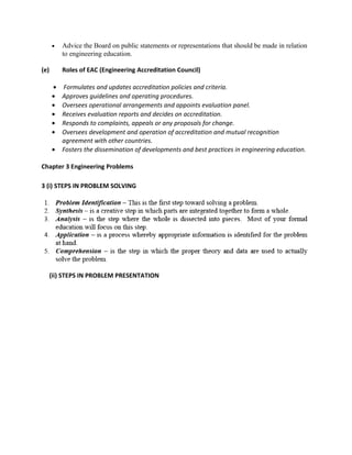 •   Advice the Board on public statements or representations that should be made in relation
          to engineering education.

(e)       Roles of EAC (Engineering Accreditation Council)

      •   Formulates and updates accreditation policies and criteria.
      •   Approves guidelines and operating procedures.
      •   Oversees operational arrangements and appoints evaluation panel.
      •   Receives evaluation reports and decides on accreditation.
      •   Responds to complaints, appeals or any proposals for change.
      •   Oversees development and operation of accreditation and mutual recognition
          agreement with other countries.
      •   Fosters the dissemination of developments and best practices in engineering education.

Chapter 3 Engineering Problems

3 (i) STEPS IN PROBLEM SOLVING




      (ii) STEPS IN PROBLEM PRESENTATION
 