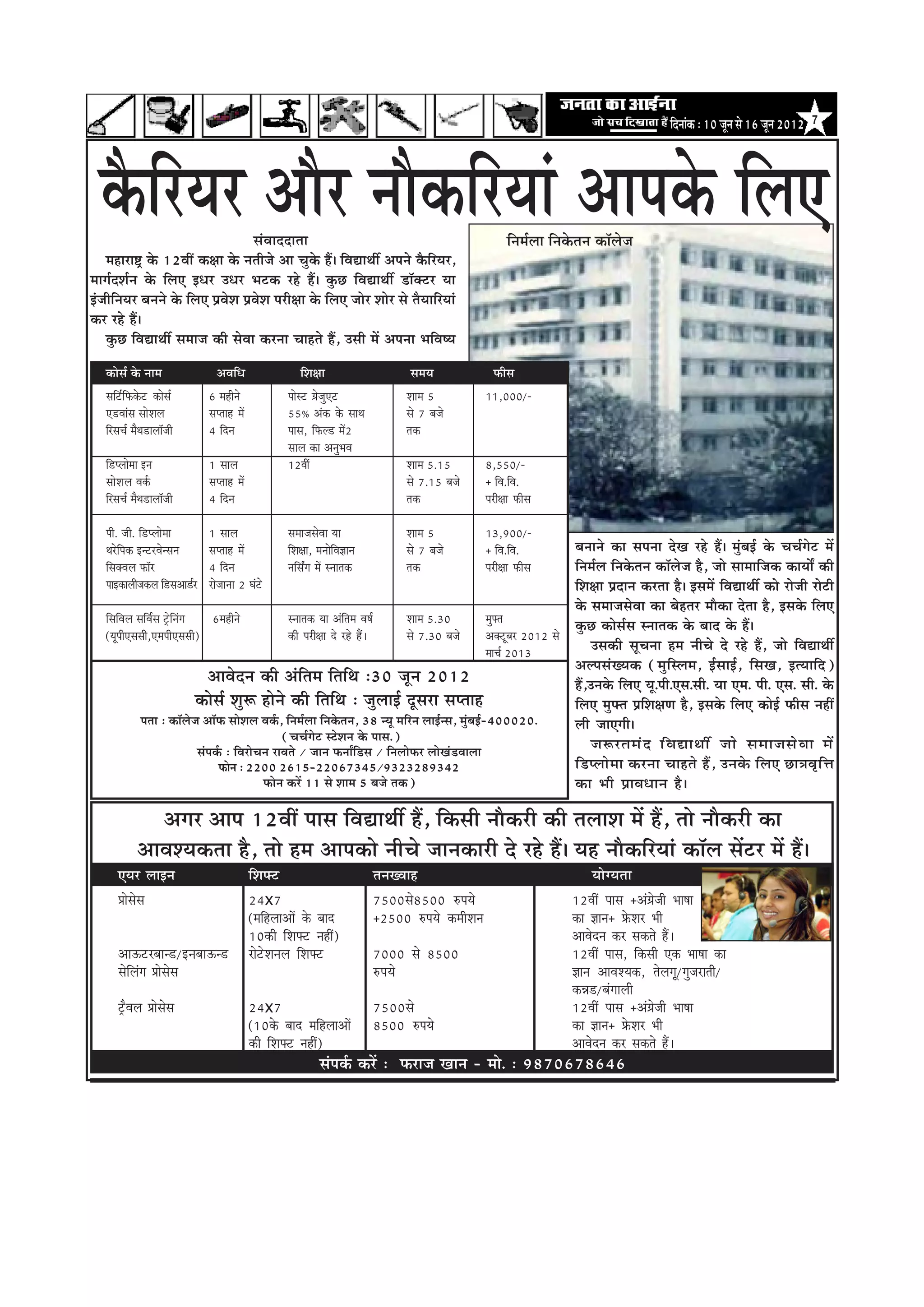 efoveebkeâ : 10 petve mes 16 petve 2012   7




  kewâefjÙej Deewj veewkeâefjÙeeb Deehekesâ efueS
                                            mebJeeooelee                                                                    efvece&uee efvekesâleve keâe@uespe
    ceneje°^ kesâ 12JeeR keâ#ee kesâ veleerpes Dee Ûegkesâ nQ~ efJeÅeeLeea Deheves kewâefjÙej,
ceeie&oMe&ve kesâ efueS FOej GOej Yeškeâ jns nQ~ kegâÚ efJeÅeeLeea [e@keäšj Ùee
FbpeerefveÙej yeveves kesâ efueS ØeJesMe ØeJesMe hejer#ee kesâ efueS peesj Meesj mes lewÙeeefjÙeeb
keâj jns nQ~
    kegâÚ efJeÅeeLeea meceepe keâer mesJee keâjvee Ûeenles nQ, Gmeer ceW Dehevee YeefJe<Ùe

    keâesme& kesâ veece                 DeJeefOe                   efMe#ee                        meceÙe               Heâerme
    meefš&efHeâkesâš keâesme&         6 cenerves               heesmš «espegSš                   Meece 5             11,000/-
    S[Jeebme meesMeue                 mehleen ceW              55³ Debkeâ kesâ meeLe             mes 7 yepes
    efjmeÛe& cewLe[euee@peer          4 efove                  heeme, efHeâu[ ceW2               lekeâ
                                                               meeue keâe DevegYeJe
    ef[hueescee Fve                   1 meeue                  12JeeR                            Meece 5.15          8,550/-
    meesMeue Jeke&â                   mehleen ceW                                                mes 7.15 yepes      ± efJe.efJe.
    efjmeÛe& cewLe[euee@peer          4 efove                                                    lekeâ               hejer#ee Heâerme

    heer. peer. ef[hueescee           1 meeue                  meceepemesJee Ùee                 Meece 5             13,900/-
    Lejsefhekeâ FvšjJesvmeve          mehleen ceW              efMe#ee, ceveesefJe%eeve          mes 7 yepes         ± efJe.efJe.           yeveeves keâe mehevee osKe jns nQ~ cegbyeF& kesâ ÛeÛe&iesš ceW
    efmekeäJeue Heâe@j                4 efove                  veefmeËie ceW mveelekeâ           lekeâ               hejer#ee Heâerme       efvece&ue efvekesâleve keâe@uespe nw, pees meeceeefpekeâ keâeÙeeX keâer
    heeFkeâeueerpekeâue ef[meDee[&j   jespeevee 2 Iebšs                                                                                     efMe#ee Øeoeve keâjlee nw~ FmeceW efJeÅeeLeea keâes jespeer jesšer
                                                                                                                                            kesâ meceepemesJee keâe yesnlej ceewkeâe oslee nw, Fmekesâ efueS
    efmeefJeue meefJe&me š^sefvebie      6cenerves               mveelekeâ Ùee Debeflece Je<e&   Meece 5.30             cegHeäle
                                                                                                                                            kegâÚ keâesme&me mveelekeâ kesâ yeeo kesâ nQ~
    (ÙetheerSmemeer,SceheerSmemeer)                              keâer hejer#ee os jns nQ~       mes 7.30 yepes         Dekeäštyej 2012 mes
                                                                                                                        ceeÛe& 2013              Gmekeâer metÛevee nce veerÛes os jns nQ, pees efJeÅeeLeea
                                                                                                                                            DeuhemebKÙekeâ (cegefmuece, F&meeF&, efmeKe, FlÙeeefo)
                                        DeeJesove keâer Debeflece efleefLe :30 petve 2012                                                   nQ,Gvekesâ efueS Ùet.heer.Sme.meer. Ùee Sce. heer. Sme. meer. kesâ
                                    keâesme& Meg¤ nesves keâer efleefLe : pegueeF& otmeje mehleen                                           efueS cegHeäle ØeefMe#eCe nw, Fmekesâ efueS keâesF& Heâerme veneR
                helee : keâe@uespe Dee@Heâ meesMeue Jeke&â, efvece&uee efvekesâleve, 38 vÙet ceefjve ueeF&vme, cegbyeF&-400020.             ueer peeSieer~
                                                                (ÛeÛe&iesš mšsMeve kesâ heeme.)
                                    mebheke&â : efJejesÛeve jeJeles / peeve HeâveeËef[me / efveueesHeâj ueesKeb[Jeeuee
                                                                                                                                                 pe¤jleceb o ef J eÅeeLeea pees meceepemes J ee ceW
                                           Heâesve : 2200 2615-22067345/9323289342                                                          ef[hueescee keâjvee Ûeenles nQ, Gvekesâ efueS Úe$eJe=efòe
                                                         Heâesve keâjW 11 mes Meece 5 yepes lekeâ)                                          keâe Yeer ØeeJeOeeve nw~

                   Deiej Deehe 12JeeR heeme efJeÅeeLeea nQ, efkeâmeer veewkeâjer keâer leueeMe ceW nQ, lees veewkeâjer keâe
               DeeJeMÙekeâlee nw, lees nce Deehekeâes veerÛes peevekeâejer os jns nQ~ Ùen veewkeâefjÙeeb keâe@ue meWšj ceW nQ~
        SÙej ueeFve                                 efMeHeäš                              leveKJeen                                                ÙeesiÙelee
        Øeesmesme                                   24x7                                  7500mes8500 ®heÙes                                 12JeeR heeme ±Deb«espeer Yee<ee
                                                    (ceefnueeDeeW kesâ yeeo               ±2500 ®heÙes keâceerMeve                           keâe %eeve± øesâMej Yeer
                                                    10keâer efMeHeäš veneR)                                                                  DeeJesove keâj mekeâles nQ~
        DeeTšjyeev[/FveyeeTv[                       jesšsMeveue efMeHeäš                  7000 mes 8500                                      12JeeR heeme, efkeâmeer Skeâ Yee<ee keâe
        mesefuebie Øeesmesme                                                              ®heÙes                                             %eeve DeeJeMÙekeâ, lesueiet/iegpejeleer/
                                                                                                                                             keâVe[/yebieeueer
        š^wJeue Øeesmesme                           24x7                                  7500mes                                            12JeeR heeme ±Deb«espeer Yee<ee
                                                    (10kesâ yeeo ceefnueeDeeW             8500 ®heÙes                                        keâe %eeve± øesâMej Yeer
                                                    keâer efMeHeäš veneR)                                                                    DeeJesove keâj mekeâles nQ~
                                                                          mebheke&â keâjW : Heâjepe Keeve - cees. : 9870678646
 