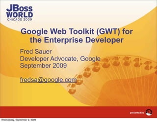 Google Web Toolkit (GWT) for
                 the Enterprise Developer
               Fred Sauer
               Developer Advocate, Google
               September 2009

               fredsa@google.com




          1                    JBoss World 2009 | Fred Sauer

Wednesday, September 2, 2009
 