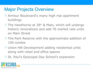 Major Projects Overview Armour Boulevard’s many high rise apartment buildings The Hawthorne at 39 th  & Main, which will undergo historic renovations and add 76 market rate units on Main Street The Park Reserve with the approximate addition of 100 condos Union Hill Development adding residential units along with retail and office spaces St. Paul’s Episcopal Day School’s expansion 