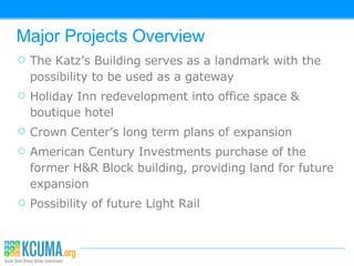 Major Projects Overview The Katz’s Building serves as a landmark with the possibility to be used as a gateway Holiday Inn redevelopment into office space & boutique hotel Crown Center’s long term plans of expansion American Century Investments purchase of the former H&R Block building, providing land for future expansion Possibility of future Light Rail  