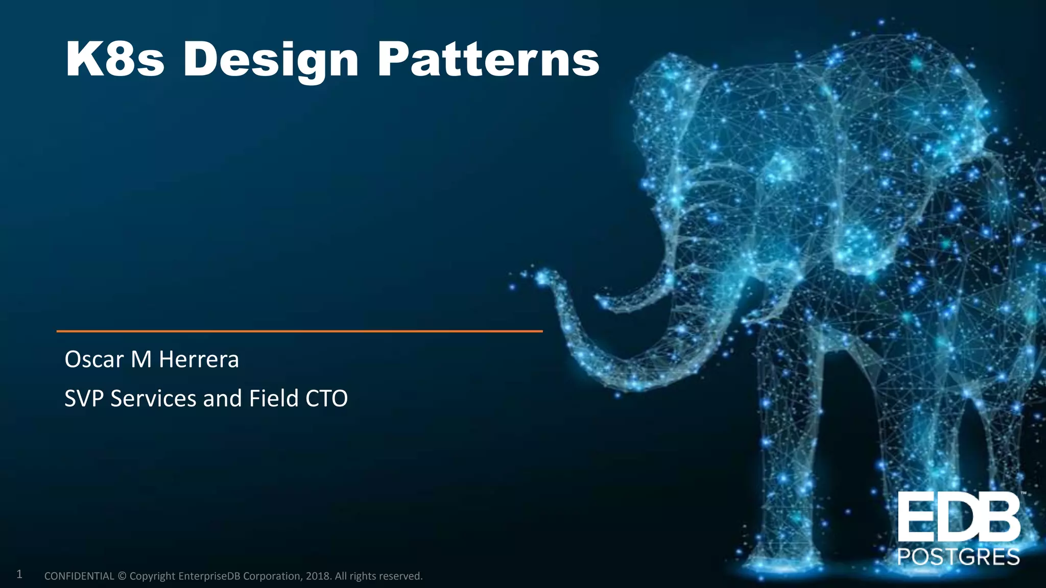 CONFIDENTIAL © Copyright EnterpriseDB Corporation, 2018. All rights reserved. K8s Design Patterns Oscar M Herrera SVP Services and Field CTO 1 