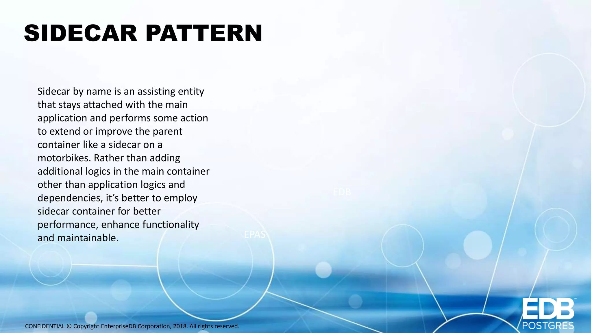 CONFIDENTIAL © Copyright EnterpriseDB Corporation, 2018. All rights reserved. SIDECAR PATTERN Sidecar by name is an assisting entity that stays attached with the main application and performs some action to extend or improve the parent container like a sidecar on a motorbikes. Rather than adding additional logics in the main container other than application logics and dependencies, it’s better to employ sidecar container for better performance, enhance functionality and maintainable. EPAS EDB 
