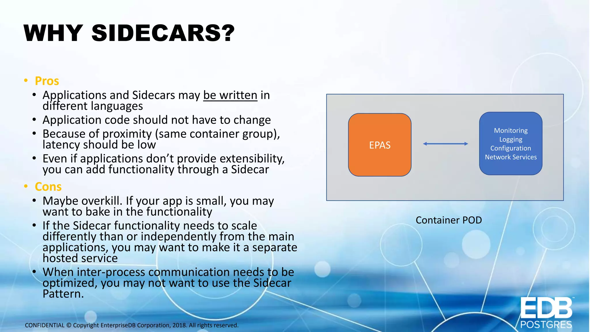 CONFIDENTIAL © Copyright EnterpriseDB Corporation, 2018. All rights reserved. WHY SIDECARS? • Pros • Applications and Sidecars may be written in different languages • Application code should not have to change • Because of proximity (same container group), latency should be low • Even if applications don’t provide extensibility, you can add functionality through a Sidecar • Cons • Maybe overkill. If your app is small, you may want to bake in the functionality • If the Sidecar functionality needs to scale differently than or independently from the main applications, you may want to make it a separate hosted service • When inter-process communication needs to be optimized, you may not want to use the Sidecar Pattern. EPAS Monitoring Logging Configuration Network Services Container POD 