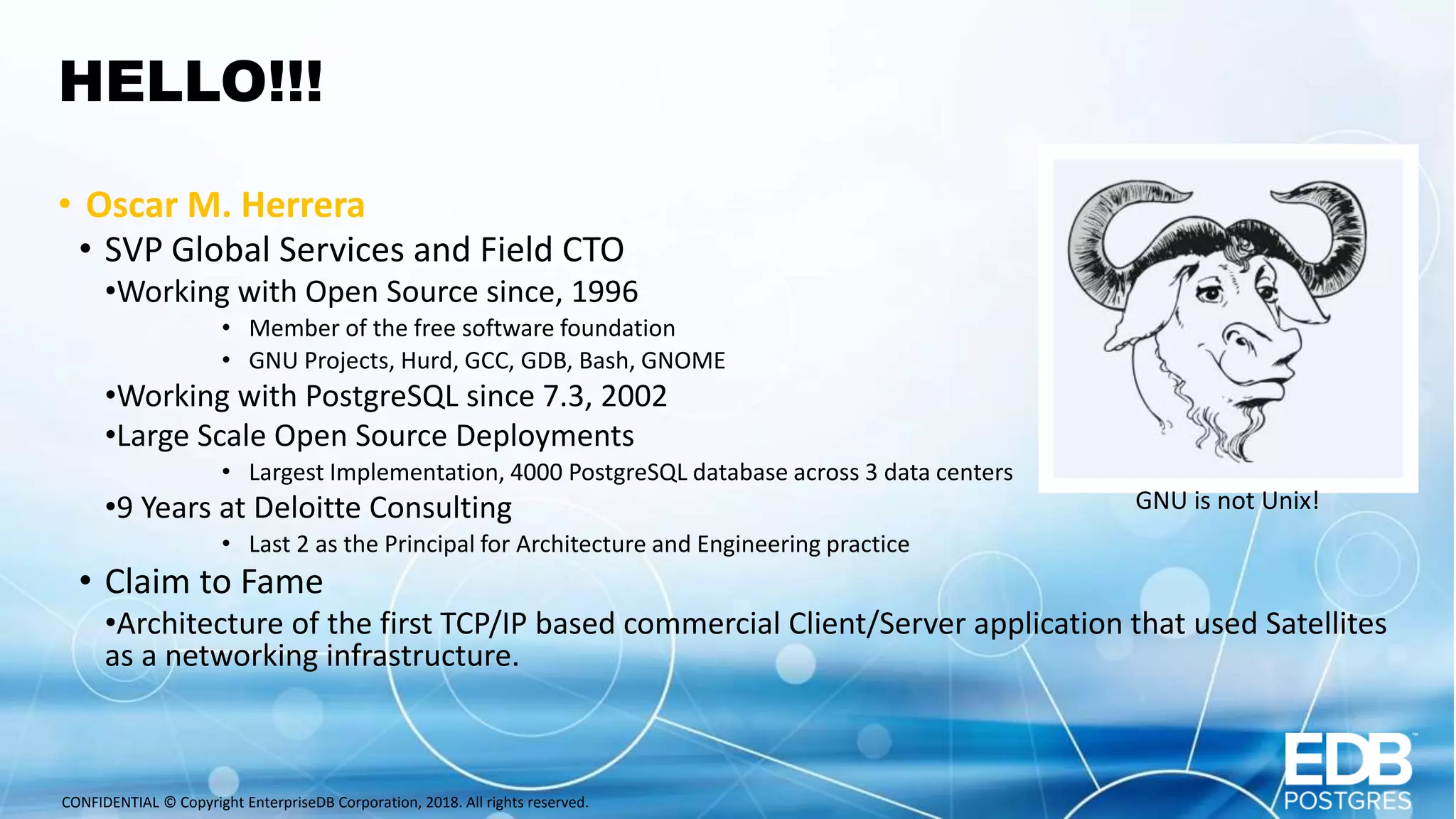CONFIDENTIAL © Copyright EnterpriseDB Corporation, 2018. All rights reserved. HELLO!!! • Oscar M. Herrera • SVP Global Services and Field CTO •Working with Open Source since, 1996 • Member of the free software foundation • GNU Projects, Hurd, GCC, GDB, Bash, GNOME •Working with PostgreSQL since 7.3, 2002 •Large Scale Open Source Deployments • Largest Implementation, 4000 PostgreSQL database across 3 data centers •9 Years at Deloitte Consulting • Last 2 as the Principal for Architecture and Engineering practice • Claim to Fame •Architecture of the first TCP/IP based commercial Client/Server application that used Satellites as a networking infrastructure. GNU is not Unix! 