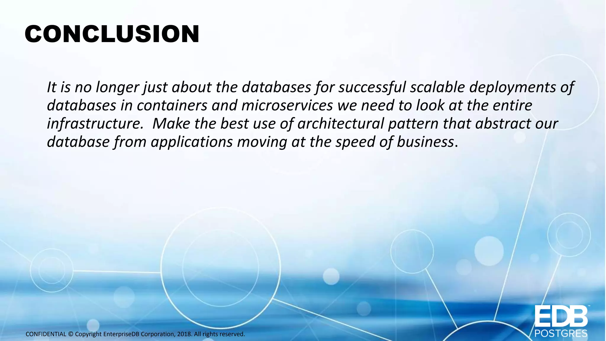 CONFIDENTIAL © Copyright EnterpriseDB Corporation, 2018. All rights reserved. CONCLUSION It is no longer just about the databases for successful scalable deployments of databases in containers and microservices we need to look at the entire infrastructure. Make the best use of architectural pattern that abstract our database from applications moving at the speed of business. 