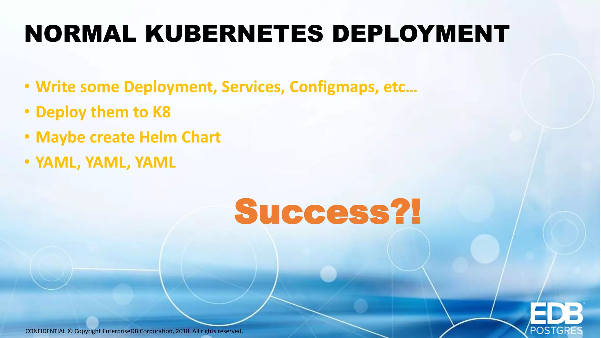 CONFIDENTIAL © Copyright EnterpriseDB Corporation, 2018. All rights reserved. NORMAL KUBERNETES DEPLOYMENT • Write some Deployment, Services, Configmaps, etc… • Deploy them to K8 • Maybe create Helm Chart • YAML, YAML, YAML Success?! 