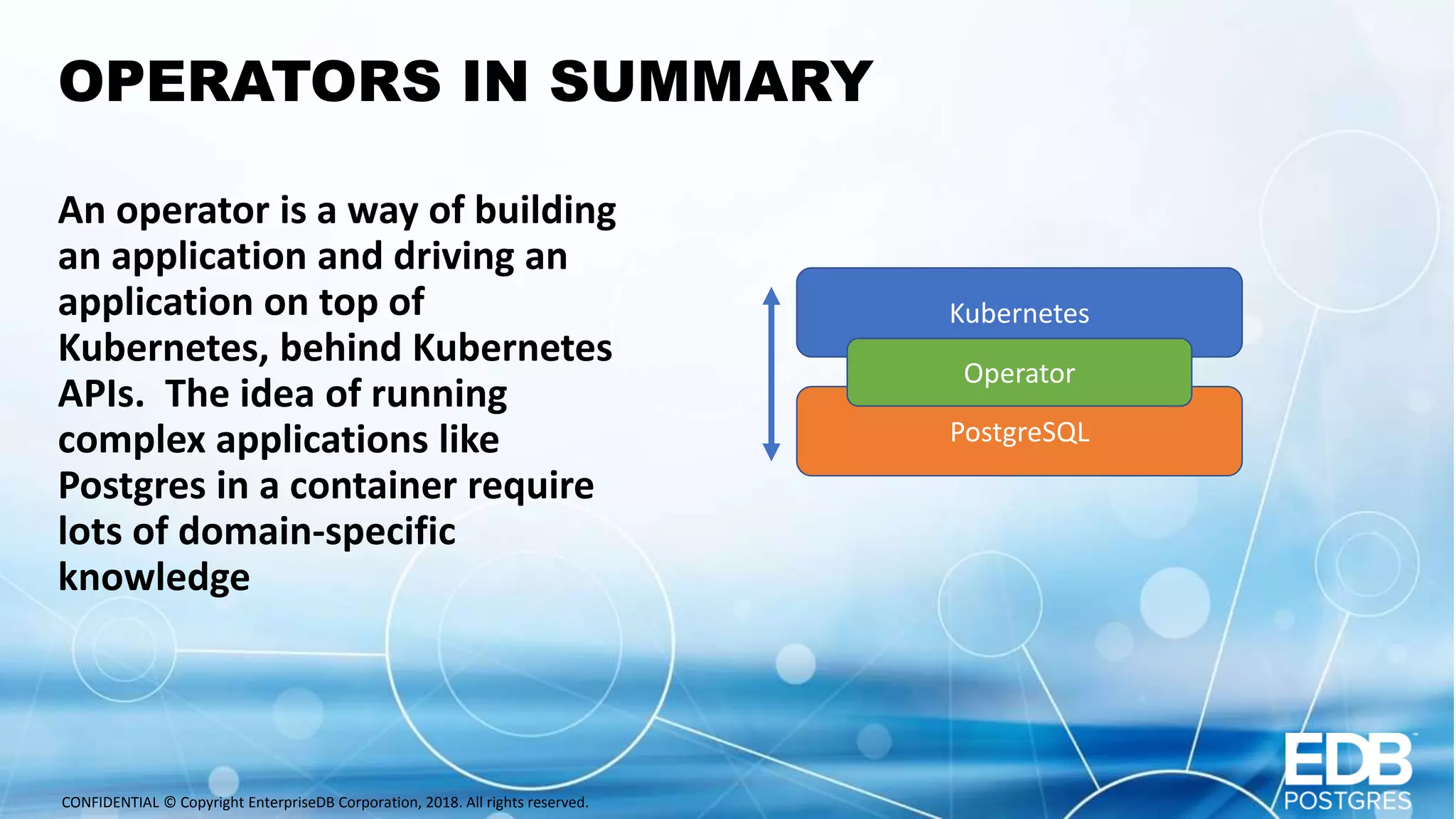 CONFIDENTIAL © Copyright EnterpriseDB Corporation, 2018. All rights reserved. OPERATORS IN SUMMARY An operator is a way of building an application and driving an application on top of Kubernetes, behind Kubernetes APIs. The idea of running complex applications like Postgres in a container require lots of domain-specific knowledge Kubernetes PostgreSQL Operator 