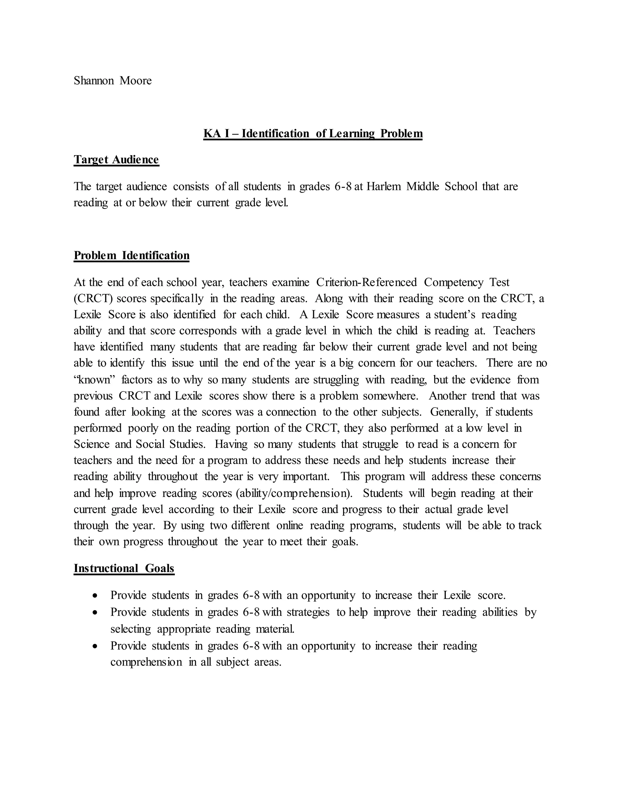 Shannon Moore
KA I – Identification of Learning Problem
Target Audience
The target audience consists of all students in grades 6-8 at Harlem Middle School that are
reading at or below their current grade level.
Problem Identification
At the end of each school year, teachers examine Criterion-Referenced Competency Test
(CRCT) scores specifically in the reading areas. Along with their reading score on the CRCT, a
Lexile Score is also identified for each child. A Lexile Score measures a student’s reading
ability and that score corresponds with a grade level in which the child is reading at. Teachers
have identified many students that are reading far below their current grade level and not being
able to identify this issue until the end of the year is a big concern for our teachers. There are no
“known” factors as to why so many students are struggling with reading, but the evidence from
previous CRCT and Lexile scores show there is a problem somewhere. Another trend that was
found after looking at the scores was a connection to the other subjects. Generally, if students
performed poorly on the reading portion of the CRCT, they also performed at a low level in
Science and Social Studies. Having so many students that struggle to read is a concern for
teachers and the need for a program to address these needs and help students increase their
reading ability throughout the year is very important. This program will address these concerns
and help improve reading scores (ability/comprehension). Students will begin reading at their
current grade level according to their Lexile score and progress to their actual grade level
through the year. By using two different online reading programs, students will be able to track
their own progress throughout the year to meet their goals.
Instructional Goals
 Provide students in grades 6-8 with an opportunity to increase their Lexile score.
 Provide students in grades 6-8 with strategies to help improve their reading abilities by
selecting appropriate reading material.
 Provide students in grades 6-8 with an opportunity to increase their reading
comprehension in all subject areas.
 
