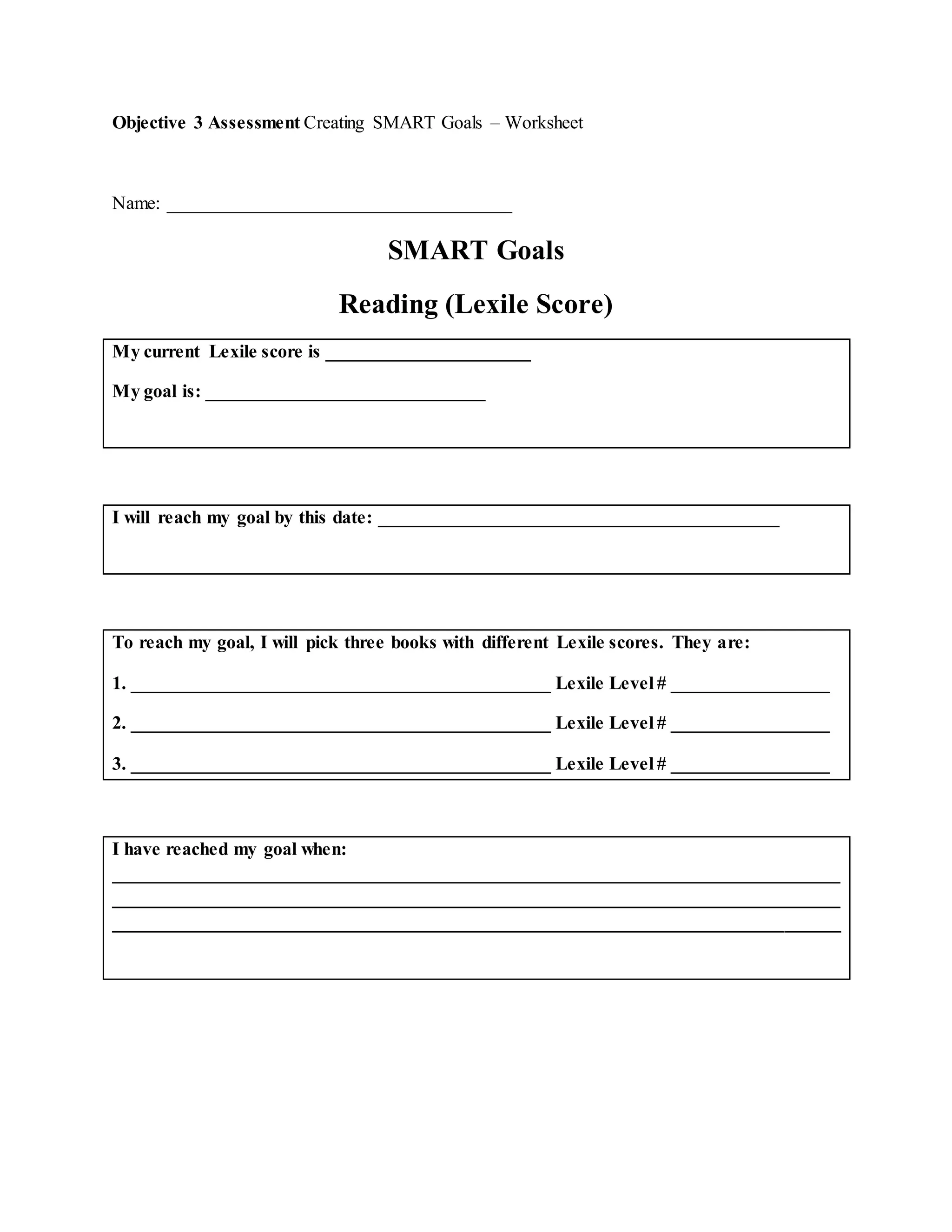 Objective 3 Assessment Creating SMART Goals – Worksheet
Name: _____________________________________
SMART Goals
Reading (Lexile Score)
My current Lexile score is ______________________
My goal is: ______________________________
I will reach my goal by this date: ___________________________________________
To reach my goal, I will pick three books with different Lexile scores. They are:
1. _____________________________________________ Lexile Level # _________________
2. _____________________________________________ Lexile Level # _________________
3. _____________________________________________ Lexile Level # _________________
I have reached my goal when:
______________________________________________________________________________
______________________________________________________________________________
______________________________________________________________________________
 