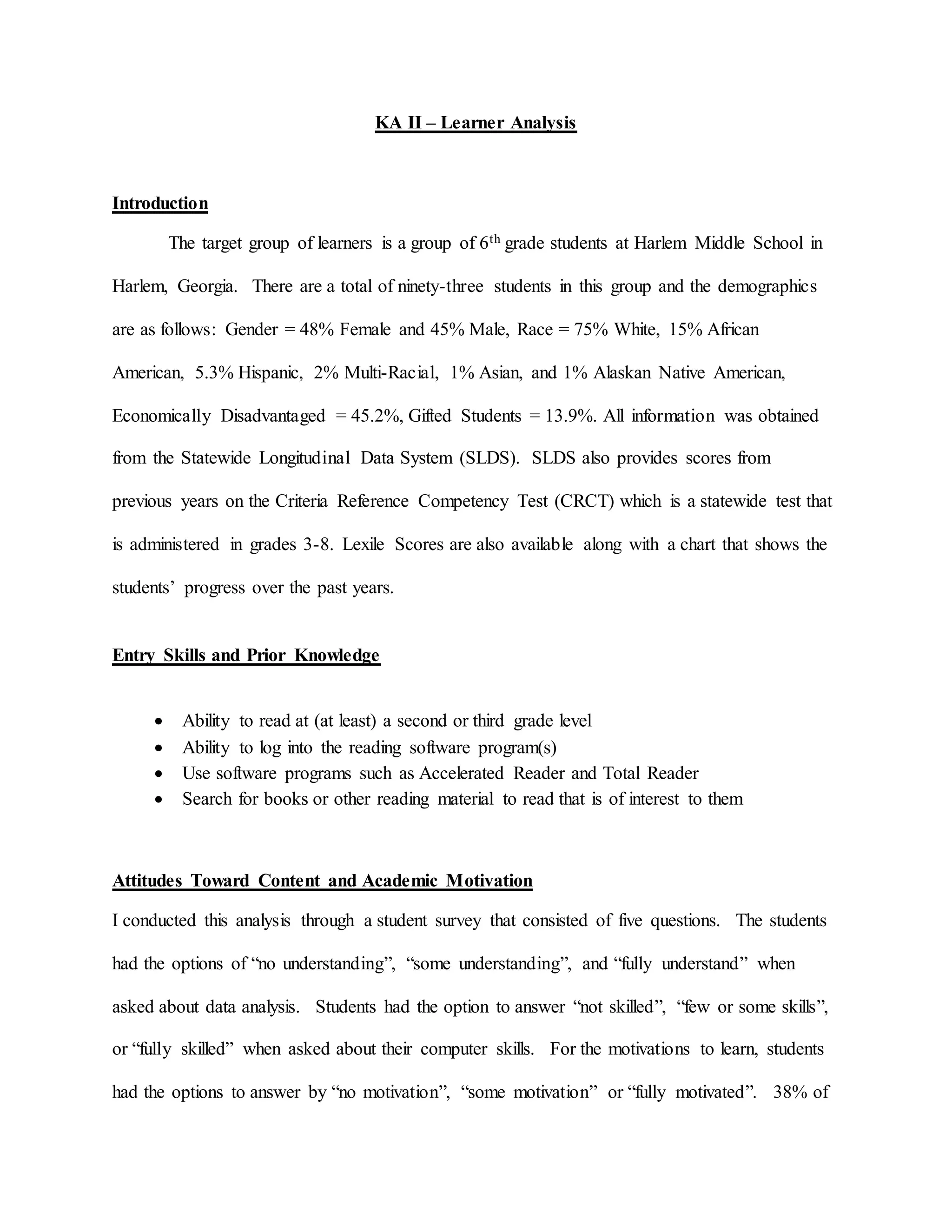 KA II – Learner Analysis
Introduction
The target group of learners is a group of 6th grade students at Harlem Middle School in
Harlem, Georgia. There are a total of ninety-three students in this group and the demographics
are as follows: Gender = 48% Female and 45% Male, Race = 75% White, 15% African
American, 5.3% Hispanic, 2% Multi-Racial, 1% Asian, and 1% Alaskan Native American,
Economically Disadvantaged = 45.2%, Gifted Students = 13.9%. All information was obtained
from the Statewide Longitudinal Data System (SLDS). SLDS also provides scores from
previous years on the Criteria Reference Competency Test (CRCT) which is a statewide test that
is administered in grades 3-8. Lexile Scores are also available along with a chart that shows the
students’ progress over the past years.
Entry Skills and Prior Knowledge
 Ability to read at (at least) a second or third grade level
 Ability to log into the reading software program(s)
 Use software programs such as Accelerated Reader and Total Reader
 Search for books or other reading material to read that is of interest to them
Attitudes Toward Content and Academic Motivation
I conducted this analysis through a student survey that consisted of five questions. The students
had the options of “no understanding”, “some understanding”, and “fully understand” when
asked about data analysis. Students had the option to answer “not skilled”, “few or some skills”,
or “fully skilled” when asked about their computer skills. For the motivations to learn, students
had the options to answer by “no motivation”, “some motivation” or “fully motivated”. 38% of
 
