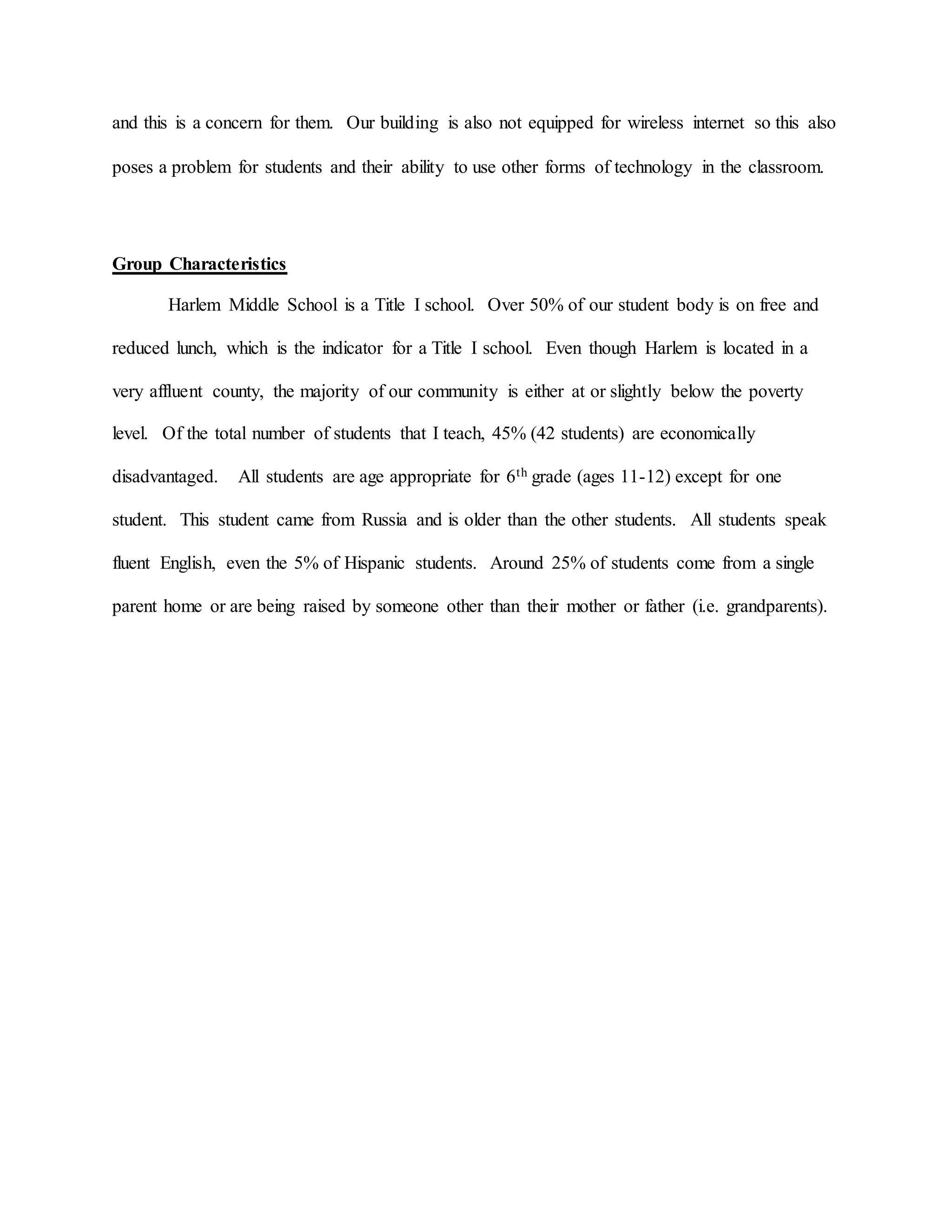 and this is a concern for them. Our building is also not equipped for wireless internet so this also
poses a problem for students and their ability to use other forms of technology in the classroom.
Group Characteristics
Harlem Middle School is a Title I school. Over 50% of our student body is on free and
reduced lunch, which is the indicator for a Title I school. Even though Harlem is located in a
very affluent county, the majority of our community is either at or slightly below the poverty
level. Of the total number of students that I teach, 45% (42 students) are economically
disadvantaged. All students are age appropriate for 6th grade (ages 11-12) except for one
student. This student came from Russia and is older than the other students. All students speak
fluent English, even the 5% of Hispanic students. Around 25% of students come from a single
parent home or are being raised by someone other than their mother or father (i.e. grandparents).
 