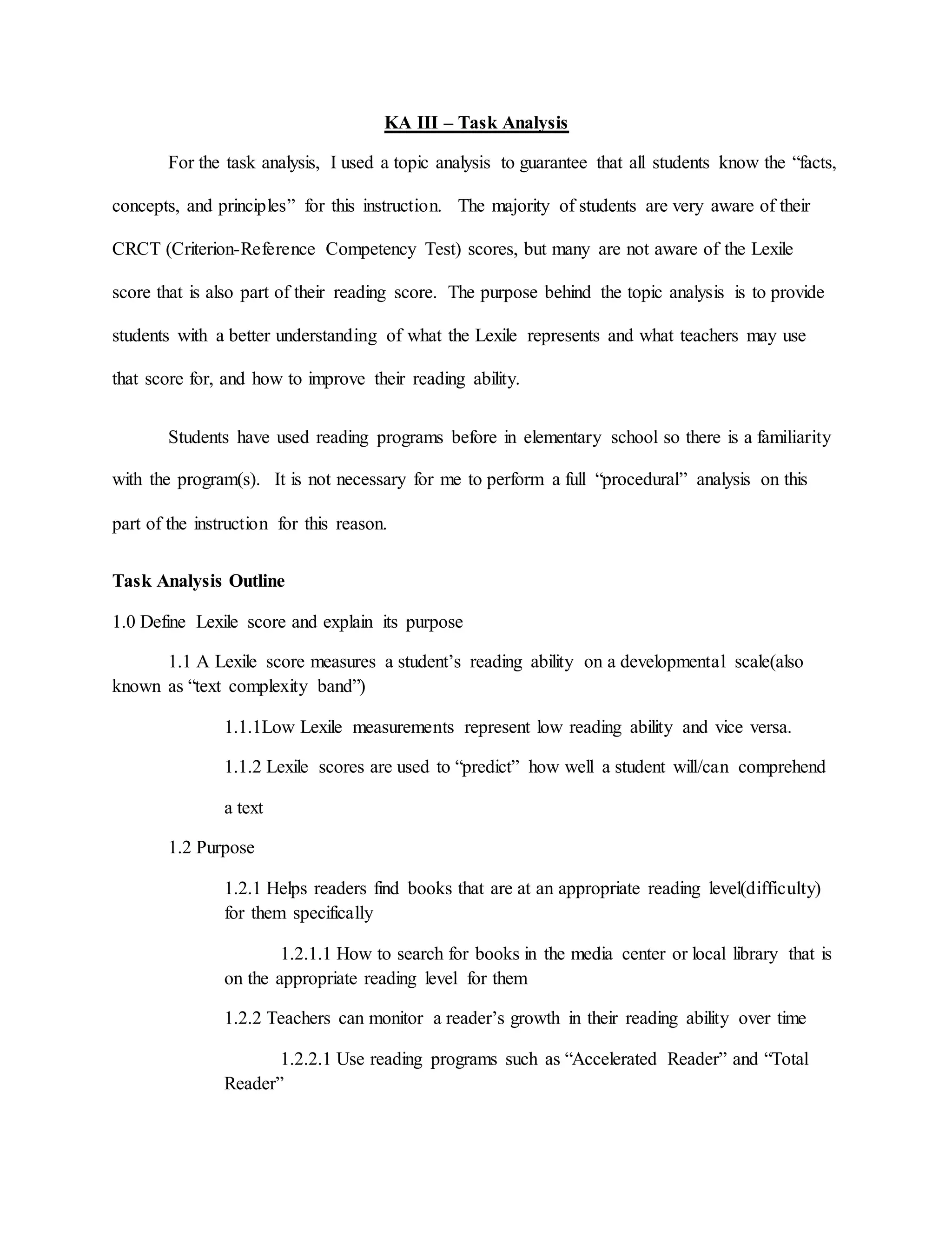 KA III – Task Analysis
For the task analysis, I used a topic analysis to guarantee that all students know the “facts,
concepts, and principles” for this instruction. The majority of students are very aware of their
CRCT (Criterion-Reference Competency Test) scores, but many are not aware of the Lexile
score that is also part of their reading score. The purpose behind the topic analysis is to provide
students with a better understanding of what the Lexile represents and what teachers may use
that score for, and how to improve their reading ability.
Students have used reading programs before in elementary school so there is a familiarity
with the program(s). It is not necessary for me to perform a full “procedural” analysis on this
part of the instruction for this reason.
Task Analysis Outline
1.0 Define Lexile score and explain its purpose
1.1 A Lexile score measures a student’s reading ability on a developmental scale(also
known as “text complexity band”)
1.1.1Low Lexile measurements represent low reading ability and vice versa.
1.1.2 Lexile scores are used to “predict” how well a student will/can comprehend
a text
1.2 Purpose
1.2.1 Helps readers find books that are at an appropriate reading level(difficulty)
for them specifically
1.2.1.1 How to search for books in the media center or local library that is
on the appropriate reading level for them
1.2.2 Teachers can monitor a reader’s growth in their reading ability over time
1.2.2.1 Use reading programs such as “Accelerated Reader” and “Total
Reader”
 