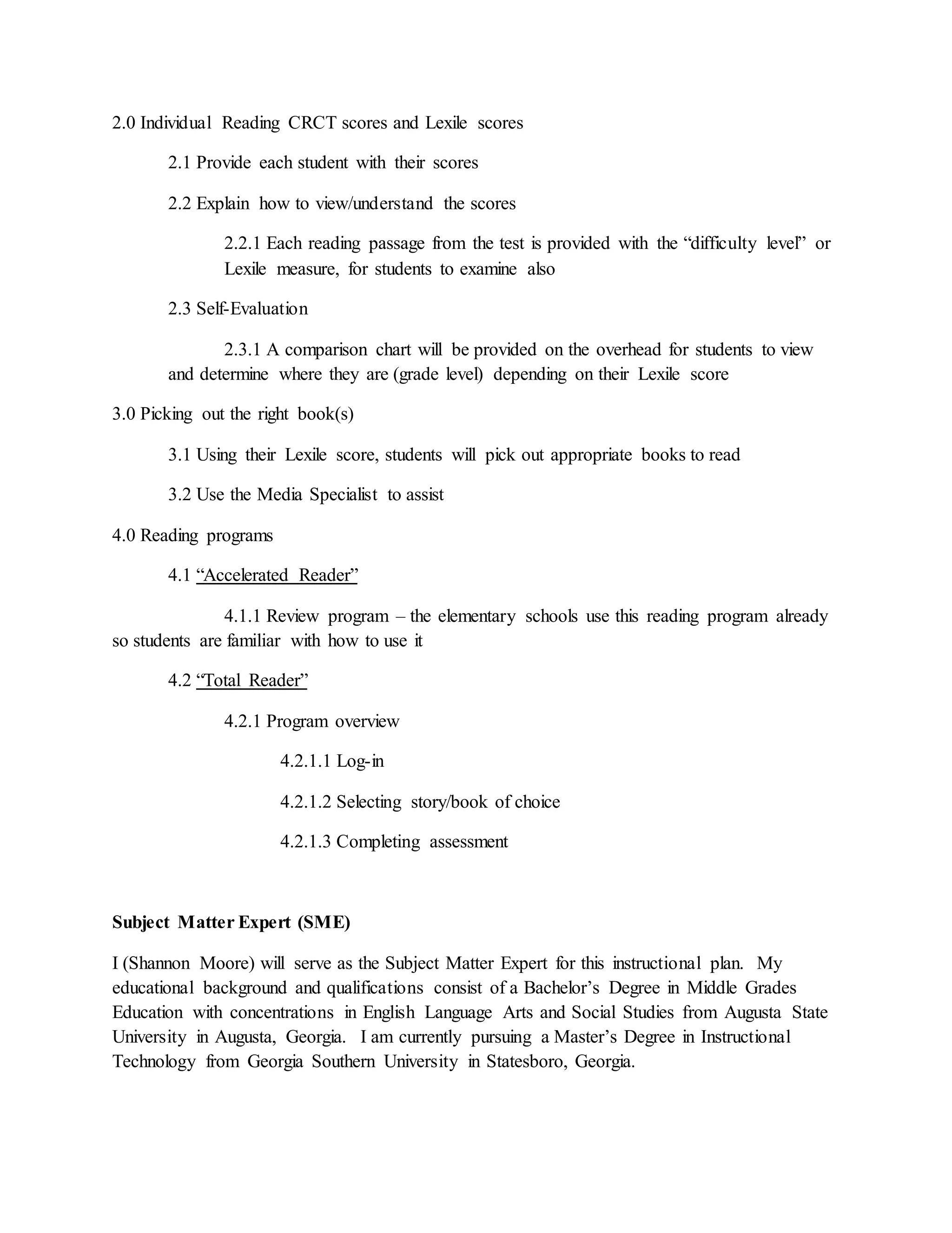 2.0 Individual Reading CRCT scores and Lexile scores
2.1 Provide each student with their scores
2.2 Explain how to view/understand the scores
2.2.1 Each reading passage from the test is provided with the “difficulty level” or
Lexile measure, for students to examine also
2.3 Self-Evaluation
2.3.1 A comparison chart will be provided on the overhead for students to view
and determine where they are (grade level) depending on their Lexile score
3.0 Picking out the right book(s)
3.1 Using their Lexile score, students will pick out appropriate books to read
3.2 Use the Media Specialist to assist
4.0 Reading programs
4.1 “Accelerated Reader”
4.1.1 Review program – the elementary schools use this reading program already
so students are familiar with how to use it
4.2 “Total Reader”
4.2.1 Program overview
4.2.1.1 Log-in
4.2.1.2 Selecting story/book of choice
4.2.1.3 Completing assessment
Subject Matter Expert (SME)
I (Shannon Moore) will serve as the Subject Matter Expert for this instructional plan. My
educational background and qualifications consist of a Bachelor’s Degree in Middle Grades
Education with concentrations in English Language Arts and Social Studies from Augusta State
University in Augusta, Georgia. I am currently pursuing a Master’s Degree in Instructional
Technology from Georgia Southern University in Statesboro, Georgia.
 