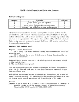 KA VI – Content Sequencing and Instructional Strategies
Instructional Sequence
Sequence Description Objective
1 Define “Lexile” score and its purpose 1
2 Reasons why teachers use Lexile scores 2
3 Picking out the appropriate books/reading material 3
4 Increasing Lexile scores using an online reading program 4
The instructional sequence for this lesson is a learning-related sequence. Students must first
understand what Lexile scores are before moving onto any other part of the lesson. Next, the
students will know what Lexile scores are used for and why their teacher(s) may use them in the
classroom or for any assignment. This sequence allows students to fully understand one concept
before moving to another, more complex concept. Each lesson builds upon the previous lesson
to ensure student understanding.
Lesson1 – What is a Lexile score?
Objective 1 – Define “Lexile” score
1A. To identify Lexile scores as a student’s ability to read on a measurable scale or text
complexity band
1B. To understand that the lower the Lexile score is, the lower the reading ability of a
student will be and vice versa
Initial Presentation: Students will research Lexile scores by answering the following prompts.
1. What is a Lexile score?
2. What does the Lexile score represent?
After this discussion of Lexile scores, students will be asked to “self-assess” their own Lexile
score (what they think their Lexile score is). After the self-assessment, students will be given
their current Lexile score.
UDL: Students who need more direction as to where to find this information will be given two
specific websites to search on. Other students who are more advanced and computer skills ready
will have the options to search independently with the search engine of their choice.
Resource:
Sitzmann, T., Ely, K., Brown, K. G., & Bauer, K. N. (2010). Self-Assessment of Knowledge: A
Cognitive Learning or Affective Measure?. Academy Of Management Learning &
Education, 9(2), 169-191. doi:10.5465/AMLE.2010.51428542
 