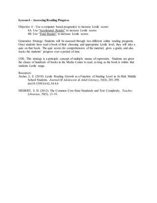 Lesson4 – Assessing Reading Progress
Objective 4 – Use a computer based program(s) to increase Lexile scores
4A. Use “Accelerated Reader” to increase Lexile scores
4B. Use “Total Reader” to increase Lexile scores
Generative Strategy: Students will be assessed through two different online reading programs.
Once students have read a book of their choosing and appropriate Lexile level, they will take a
quiz on that book. The quiz scores for comprehension of the material, gives a grade, and also
tracks the students’ progress over a period of time.
UDL: This strategy is a principle concept of multiple means of expression. Students are given
the choice of hundreds of books in the Media Center to read, as long as the book is within that
students Lexile range.
Resources:
Archer, L. E. (2010). Lexile Reading Growth as a Function of Starting Level in At-Risk Middle
School Students. Journal Of Adolescent & Adult Literacy, 54(4), 281-290.
doi:10.1598/JAAL.54.4.6
HIEBERT, E. H. (2012). The Common Core State Standards and Text Complexity. Teacher
Librarian, 39(5), 13-19.
 