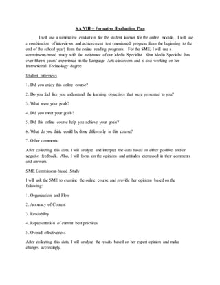 KA VIII – Formative Evaluation Plan
I will use a summative evaluation for the student learner for the online module. I will use
a combination of interviews and achievement test (monitored progress from the beginning to the
end of the school year) from the online reading programs. For the SME, I will use a
connoisseur-based study with the assistance of our Media Specialist. Our Media Specialist has
over fifteen years’ experience in the Language Arts classroom and is also working on her
Instructional Technology degree.
Student Interviews
1. Did you enjoy this online course?
2. Do you feel like you understand the learning objectives that were presented to you?
3. What were your goals?
4. Did you meet your goals?
5. Did this online course help you achieve your goals?
6. What do you think could be done differently in this course?
7. Other comments:
After collecting this data, I will analyze and interpret the data based on either positive and/or
negative feedback. Also, I will focus on the opinions and attitudes expressed in their comments
and answers.
SME Connoisseur-based Study
I will ask the SME to examine the online course and provide her opinions based on the
following:
1. Organization and Flow
2. Accuracy of Content
3. Readability
4. Representation of current best practices
5. Overall effectiveness
After collecting this data, I will analyze the results based on her expert opinion and make
changes accordingly.
 