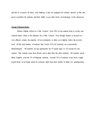 and this is a concern for them. Our building is also not equipped for wireless internet so this also
poses a problem for students and their ability to use other forms of technology in the classroom.
Group Characteristics
Harlem Middle School is a Title I school. Over 50% of our student body is on free and
reduced lunch, which is the indicator for a Title I school. Even though Harlem is located in a
very affluent county, the majority of our community is either at or slightly below the poverty
level. Of the total number of students that I teach, 45% (42 students) are economically
disadvantaged. All students are age appropriate for 6th grade (ages 11-12) except for one
student. This student came from Russia and is older than the other students. All students speak
fluent English, even the 5% of Hispanic students. Around 25% of students come from a single
parent home or are being raised by someone other than their mother or father (i.e. grandparents).
 