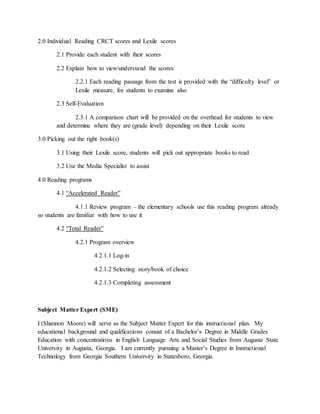 2.0 Individual Reading CRCT scores and Lexile scores
2.1 Provide each student with their scores
2.2 Explain how to view/understand the scores
2.2.1 Each reading passage from the test is provided with the “difficulty level” or
Lexile measure, for students to examine also
2.3 Self-Evaluation
2.3.1 A comparison chart will be provided on the overhead for students to view
and determine where they are (grade level) depending on their Lexile score
3.0 Picking out the right book(s)
3.1 Using their Lexile score, students will pick out appropriate books to read
3.2 Use the Media Specialist to assist
4.0 Reading programs
4.1 “Accelerated Reader”
4.1.1 Review program – the elementary schools use this reading program already
so students are familiar with how to use it
4.2 “Total Reader”
4.2.1 Program overview
4.2.1.1 Log-in
4.2.1.2 Selecting story/book of choice
4.2.1.3 Completing assessment
Subject Matter Expert (SME)
I (Shannon Moore) will serve as the Subject Matter Expert for this instructional plan. My
educational background and qualifications consist of a Bachelor’s Degree in Middle Grades
Education with concentrations in English Language Arts and Social Studies from Augusta State
University in Augusta, Georgia. I am currently pursuing a Master’s Degree in Instructional
Technology from Georgia Southern University in Statesboro, Georgia.
 