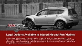 Legal Options Available to Injured Hit-and-Run Victims
In the immediate aftermath of being struck by a hit-and-run driver, once you are treated for your
injuries, you will likely wonder who will pay your medical bills, lost income and pain and suffering if the
hit-and-run driver is never caught. They’re good questions, and you do have collection options even if
the guilty driver remains unidentified
 