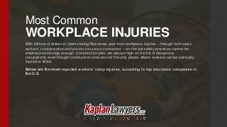 Most Common
WORKPLACE INJURIES
With billions of dollars in claims being filed every year from workplace injuries – through both state
workers’ compensation and private insurance companies – on-the-job safety practices cannot be
emphasized strongly enough. Construction jobs are always high on the list of dangerous
occupations, even though construction sites are not the only places where workers can be seriously
injured or killed.
Below are the most-reported workers’ comp injuries, according to top insurance companies in
the U.S.
 