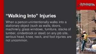 “Walking Into” Injuries
When a person unintentionally walks into a
stationary object (such as walls, doors,
machinery, glass windows, furniture, stacks of
lumber, cinderblock or steel) on any job site,
serious head, knee, neck, and foot injuries are
not uncommon.
 