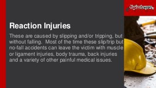 Reaction Injuries
These are caused by slipping and/or tripping, but
without falling. Most of the time these slip/trip but
no-fall accidents can leave the victim with muscle
or ligament injuries, body trauma, back injuries
and a variety of other painful medical issues.
 