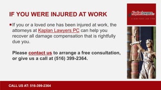 IF YOU WERE INJURED AT WORK
If you or a loved one has been injured at work, the
attorneys at Kaplan Lawyers PC can help you
recover all damage compensation that is rightfully
due you.
Please contact us to arrange a free consultation,
or give us a call at (516) 399-2364.
CALL US AT: 516-399-2364
 