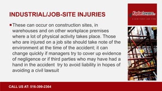 INDUSTRIAL/JOB-SITE INJURIES
These can occur on construction sites, in
warehouses and on other workplace premises
where a lot of physical activity takes place. Those
who are injured on a job site should take note of the
environment at the time of the accident; it can
change quickly if managers try to cover up evidence
of negligence or if third parties who may have had a
hand in the accident try to avoid liability in hopes of
avoiding a civil lawsuit
CALL US AT: 516-399-2364
 