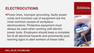 ELECTROCUTIONS
Power lines, improper grounding, faulty power
cords and incorrect use of equipment are the
most common causes of workplace
electrocutions. Protective equipment must
always be used when working with electric
power tools. Employers should keep a complete
list of all electrical hazards and prominently post
warning signs to alert workers of these risks.
CALL US AT: 516-399-2364
 