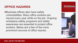 OFFICE HAZARDS
Business offices also have safety
vulnerabilities. Many office workers are
injured every year while on the job. Ongoing
workplace safety programs and safety
awareness are essential to protect office
workers. Below are a few of the more
prominent sources of office injuries.
CALL US AT: 516-399-2364
 