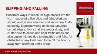 SLIPPING AND FALLING
Incorrect ways to reach for high objects are the
No. 1 cause of office slips and falls. Workers
should always use a ladder and know how to do
so safely. Exposed wiring on floors, upturned
carpet edges, floors that are wet or dusty, and
clutter next to desks and near traffic areas can
also cause injuries due to slips/trips and falls. All
obstacles of any kind need to be off the floor or
away from common traffic areas.
CALL US AT: 516-399-2364
 