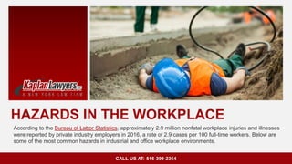 HAZARDS IN THE WORKPLACE
According to the Bureau of Labor Statistics, approximately 2.9 million nonfatal workplace injuries and illnesses
were reported by private industry employers in 2016, a rate of 2.9 cases per 100 full-time workers. Below are
some of the most common hazards in industrial and office workplace environments.
CALL US AT: 516-399-2364
 