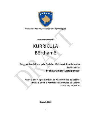 1
Ministria e Arsimit, Shkencës dhe Teknologjisë
ARSIMI PROFESIONAL
KURRIKULA
Bërthamë
Programi mësimor për fushën: Makineri, Prodhim dhe
Ndërtimtari
Profili arsimor:“Metalpunues”
Niveli 3 dhe 4 sipas Kornizës së Kualifikimeve të Kosovës
Shkalla 5 dhe 6 e Kornizës së Kurrikulës së Kosovës
Klasat 10, 11 dhe 12
Kosovë, 2020
 