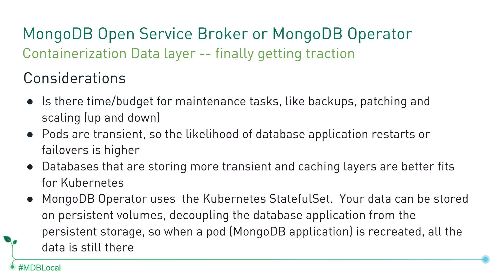 #MDBLocal MongoDB Open Service Broker or MongoDB Operator Considerations ● Is there time/budget for maintenance tasks, like backups, patching and scaling (up and down) ● Pods are transient, so the likelihood of database application restarts or failovers is higher ● Databases that are storing more transient and caching layers are better fits for Kubernetes ● MongoDB Operator uses the Kubernetes StatefulSet. Your data can be stored on persistent volumes, decoupling the database application from the persistent storage, so when a pod (MongoDB application) is recreated, all the data is still there Containerization Data layer -- finally getting traction 