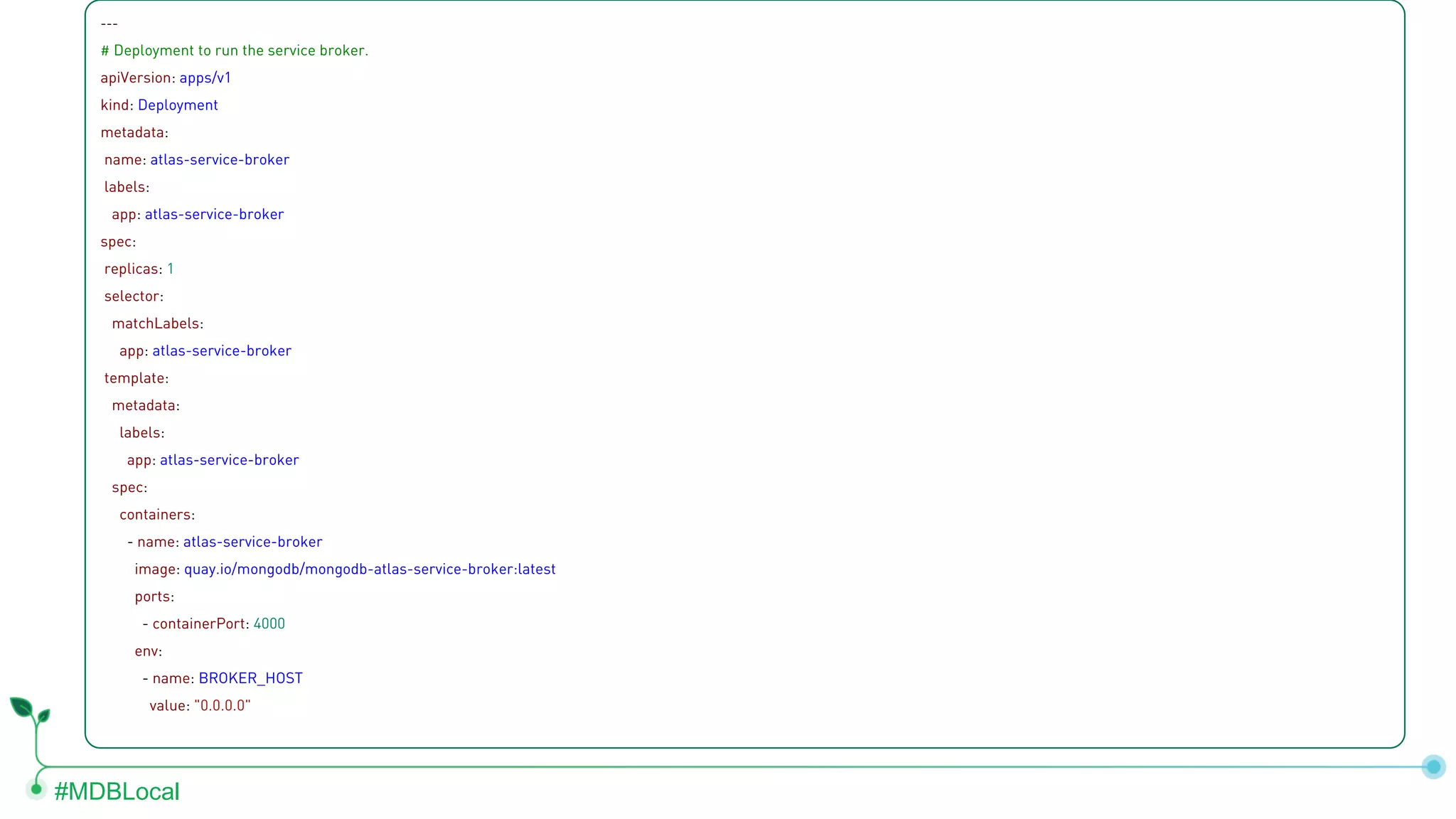 #MDBLocal --- # Deployment to run the service broker. apiVersion: apps/v1 kind: Deployment metadata: name: atlas-service-broker labels: app: atlas-service-broker spec: replicas: 1 selector: matchLabels: app: atlas-service-broker template: metadata: labels: app: atlas-service-broker spec: containers: - name: atlas-service-broker image: quay.io/mongodb/mongodb-atlas-service-broker:latest ports: - containerPort: 4000 env: - name: BROKER_HOST value: "0.0.0.0" 