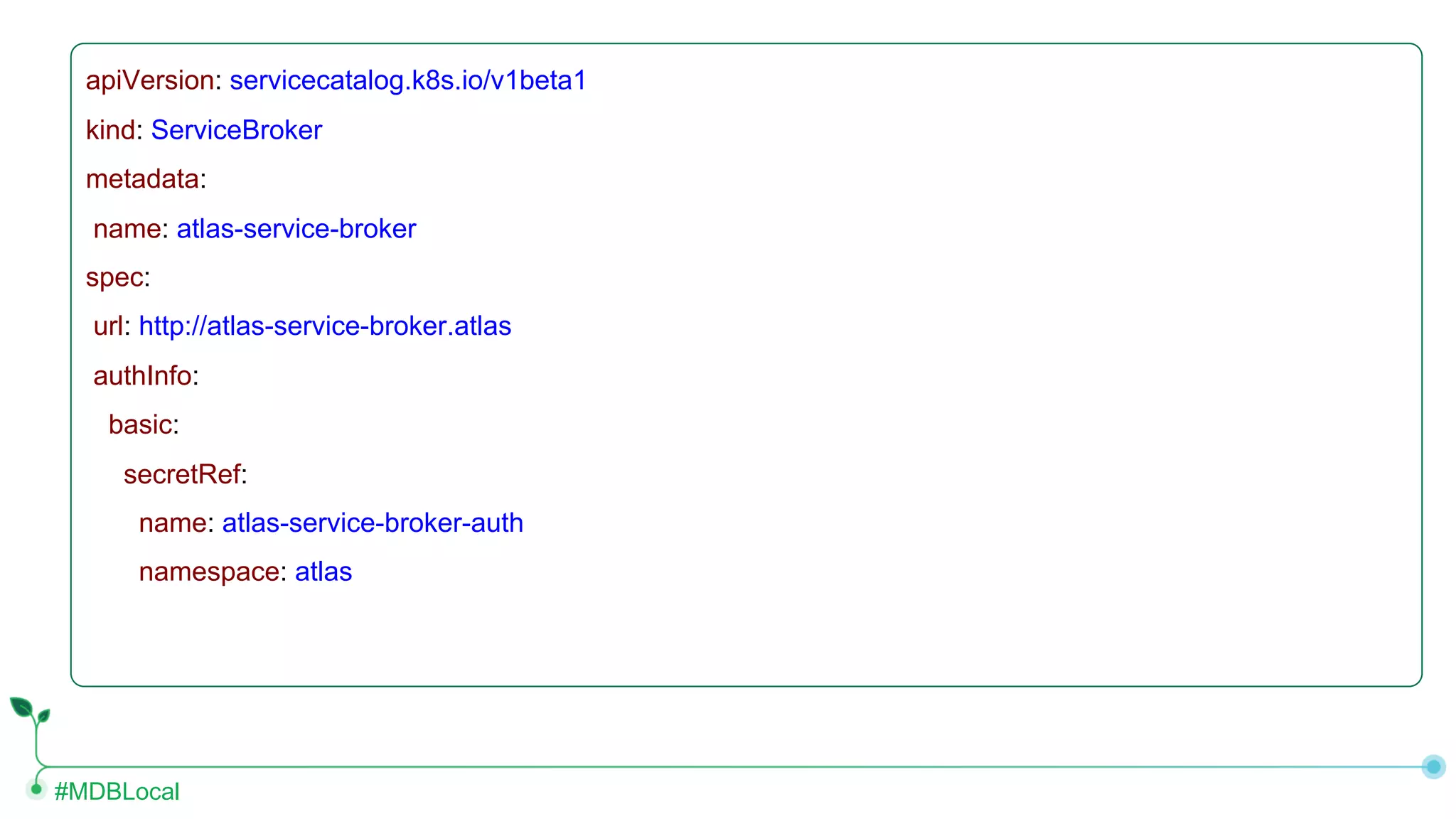 #MDBLocal apiVersion: servicecatalog.k8s.io/v1beta1 kind: ServiceBroker metadata: name: atlas-service-broker spec: url: http://atlas-service-broker.atlas authInfo: basic: secretRef: name: atlas-service-broker-auth namespace: atlas 