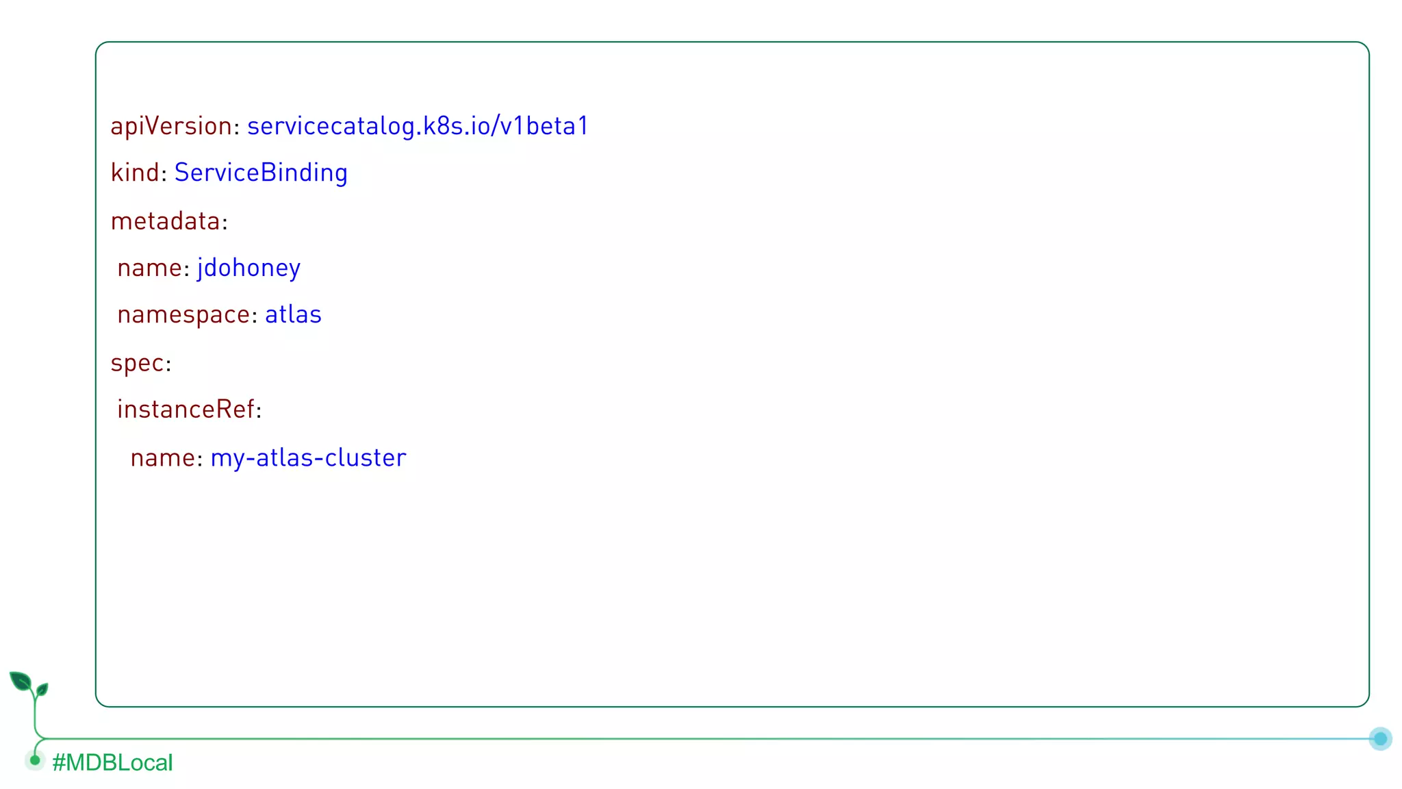 #MDBLocal apiVersion: servicecatalog.k8s.io/v1beta1 kind: ServiceBinding metadata: name: jdohoney namespace: atlas spec: instanceRef: name: my-atlas-cluster 