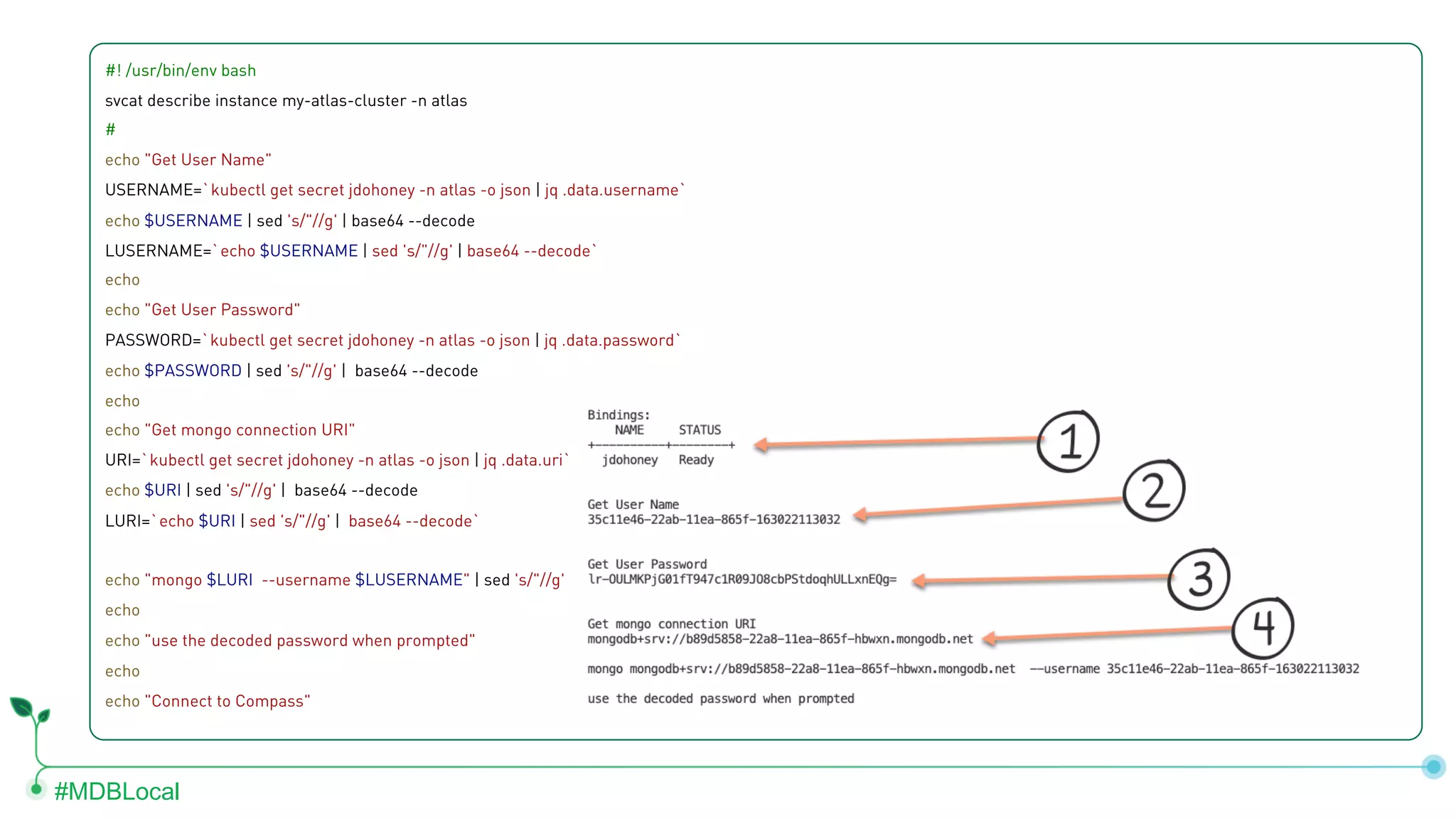 #MDBLocal #! /usr/bin/env bash svcat describe instance my-atlas-cluster -n atlas # echo "Get User Name" USERNAME=`kubectl get secret jdohoney -n atlas -o json | jq .data.username` echo $USERNAME | sed 's/"//g' | base64 --decode LUSERNAME=`echo $USERNAME | sed 's/"//g' | base64 --decode` echo echo "Get User Password" PASSWORD=`kubectl get secret jdohoney -n atlas -o json | jq .data.password` echo $PASSWORD | sed 's/"//g' | base64 --decode echo echo "Get mongo connection URI" URI=`kubectl get secret jdohoney -n atlas -o json | jq .data.uri` echo $URI | sed 's/"//g' | base64 --decode LURI=`echo $URI | sed 's/"//g' | base64 --decode` echo "mongo $LURI --username $LUSERNAME" | sed 's/"//g' echo echo "use the decoded password when prompted" echo echo "Connect to Compass" 