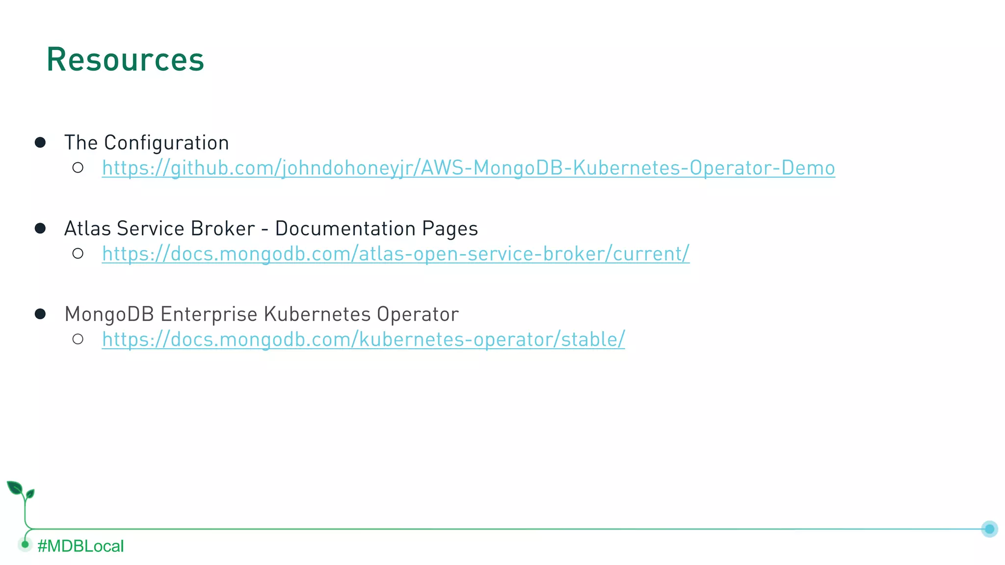 #MDBLocal ● The Configuration ○ https://github.com/johndohoneyjr/AWS-MongoDB-Kubernetes-Operator-Demo ● Atlas Service Broker - Documentation Pages ○ https://docs.mongodb.com/atlas-open-service-broker/current/ ● MongoDB Enterprise Kubernetes Operator ○ https://docs.mongodb.com/kubernetes-operator/stable/ Resources 