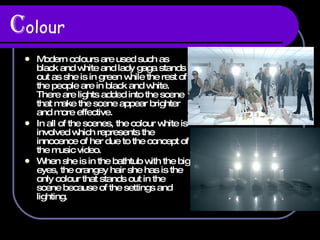 C olour Modern colours are used such as black and white and lady gaga stands out as she is in green while the rest of the people are in black and white. There are lights added into the scene that make the scene appear brighter and more effective. In all of the scenes, the colour white is involved which represents the innocence of her due to the concept of the music video. When she is in the bathtub with the big eyes, the orangey hair she has is the only colour that stands out in the scene because of the settings and lighting. 