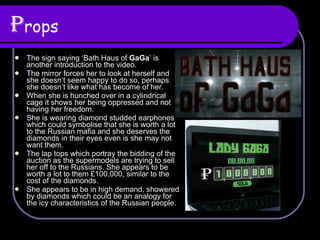 P rops The sign saying ‘Bath Haus of  GaGa ’ is another introduction to the video. The mirror forces her to look at herself and she doesn’t seem happy to do so, perhaps she doesn’t like what has become of her. When she is hunched over in a cylindrical cage it shows her being oppressed and not having her freedom. She is wearing diamond studded earphones which could symbolise that she is worth a lot to the Russian mafia and she deserves the diamonds in their eyes even is she may not want them. The lap tops which portray the bidding of the auction as the supermodels are trying to sell her off to the Russians. She appears to be worth a lot to them £100,000, similar to the cost of the diamonds. She appears to be in high demand, showered by diamonds which could be an analogy for the icy characteristics of the Russian people.  